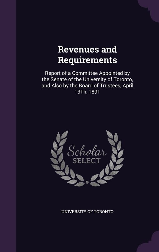 Revenues and Requirements: Report of a Committee Appointed by the Senate of the University of Toronto, and Also by the Board of Trustees, April 13Th, 1891