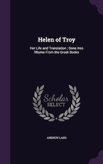 Helen of Troy: Her Life and Translation ; Done Into Rhyme From the Greek Books