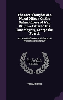 The Last Thoughts of a Naval Officer, On the Unlawfulness of War, &C., in a Letter to His Late Majesty, George the Fourth: And a Series of Letters to His Grace, the Archbishop of Canterbury