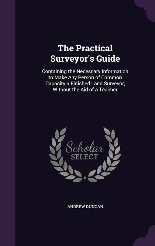 The Practical Surveyor's Guide: Containing the Necessary Information to Make Any Person of Common Capacity a Finished Land Surveyor, Without the Aid of a Teacher