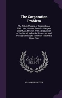 The Corporation Problem: The Public Phases of Corporations, Their Uses, Abuses, Benefits, Dangers, Wealth, and Power, With a