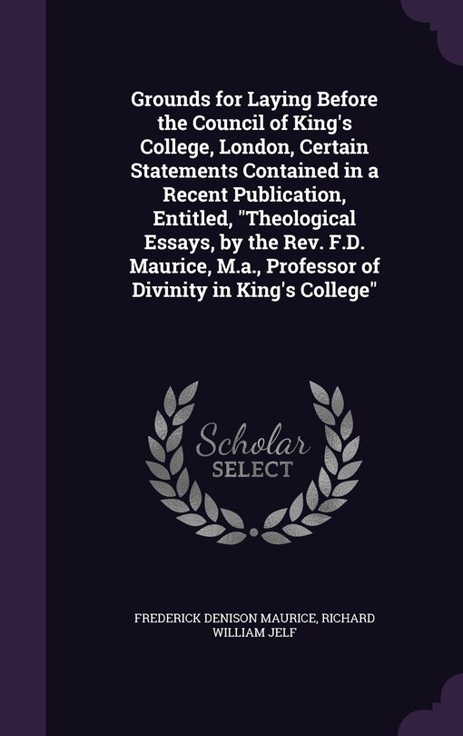 Front cover_Grounds for Laying Before the Council of King's College, London, Certain Statements Contained in a Recent Publication, Entitled, Theological Essays, by the Rev. F.D. Maurice, M.a., Professor of Divinity in King's College