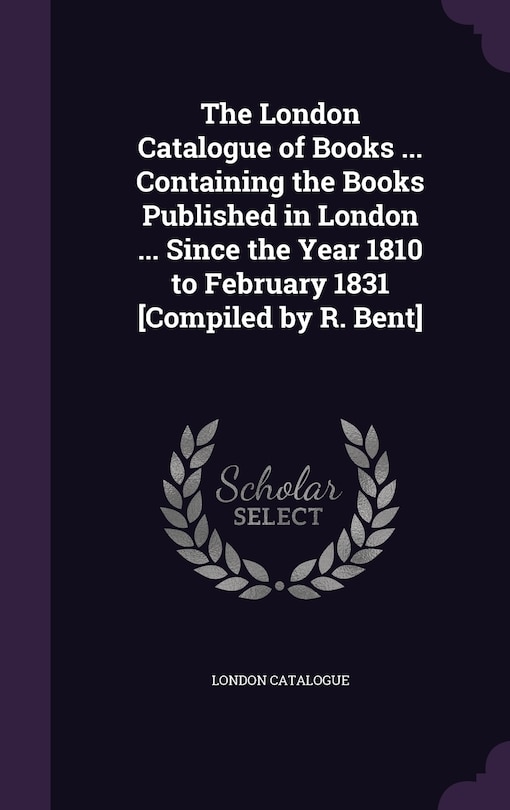 The London Catalogue of Books ... Containing the Books Published in London ... Since the Year 1810 to February 1831 [Compiled by R. Bent]