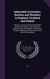 Admirable Curiosities, Rarities and Wonders in England, Scotland and Ireland: Being an Account of Many Remarkable Persons and Places, and Likewise of Battles, Sieges, Earthquake