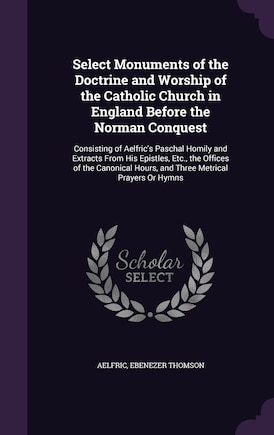 Select Monuments of the Doctrine and Worship of the Catholic Church in England Before the Norman Conquest: Consisting of Aelfric's Paschal Homily and Extracts From His Epistles, Etc., the Offices of the Canonical Hours, and Three Metrical Prayers Or Hymns