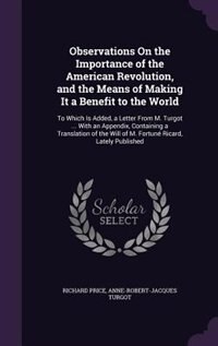 Observations On the Importance of the American Revolution, and the Means of Making It a Benefit to the World: To Which Is Added, a Letter From M. Turgot ... With an Appendix, Containing a Translation of the Wi