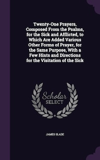 Twenty-One Prayers, Composed From the Psalms, for the Sick and Afflicted, to Which Are Added Various Other Forms of Prayer, for the Same Purpose, With a Few Hints and Directions for the Visitation of the Sick