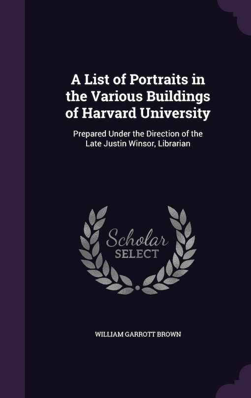 A List of Portraits in the Various Buildings of Harvard University: Prepared Under the Direction of the Late Justin Winsor, Librarian