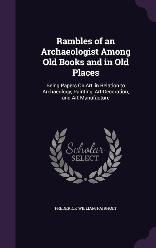 Rambles of an Archaeologist Among Old Books and in Old Places: Being Papers On Art, in Relation to Archaeology, Painting, Art-Decoration, and Art-Manufacture