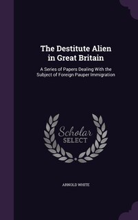 The Destitute Alien in Great Britain: A Series of Papers Dealing With the Subject of Foreign Pauper Immigration