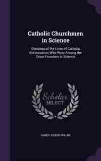 Catholic Churchmen in Science: Sketches of the Lives of Catholic Ecclesiastics Who Were Among the Great Founders in Science by James Joseph Walsh