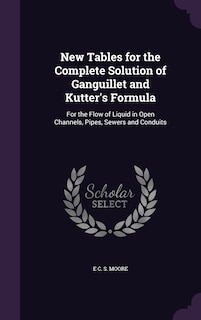 New Tables for the Complete Solution of Ganguillet and Kutter's Formula: For the Flow of Liquid in Open Channels, Pipes, Sewers and Conduits