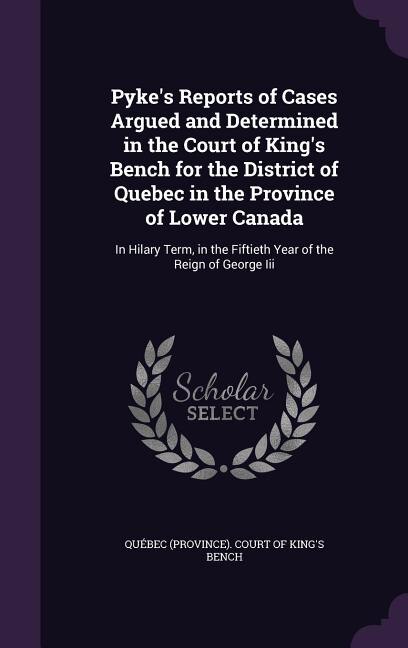 Pyke's Reports of Cases Argued and Determined in the Court of King's Bench for the District of Quebec in the Province of Lower Canada: In Hilary Term, in the Fiftieth Year of the Reign of George Iii