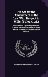 An Act for the Amendment of the Law With Respect to Wills, (1 Vict. C. 26.): With Remarks Explanatory of Several Clauses, the Object of Their Enactment, and the Alteration in the Laws Thereby Effected