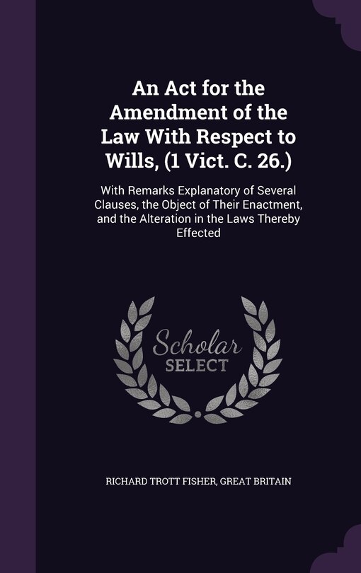 An Act for the Amendment of the Law With Respect to Wills, (1 Vict. C. 26.): With Remarks Explanatory of Several Clauses, the Object of Their Enactment, and the Alteration in the Laws Thereby Effected