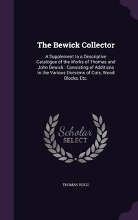 The Bewick Collector: A Supplement to a Descriptive Catalogue of the Works of Thomas and John Bewick: Consisting of Additions to the Various Divisions of Cuts, Wood Blocks, Etc.