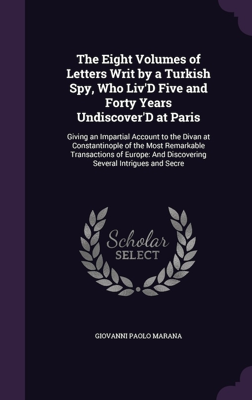 The Eight Volumes of Letters Writ by a Turkish Spy, Who Liv'D Five and Forty Years Undiscover'D at Paris: Giving an Impartial Account to the Divan at Constantinople of the Most Remarkable Transactions of Europe: And Discovering Several Intrigues and Secre