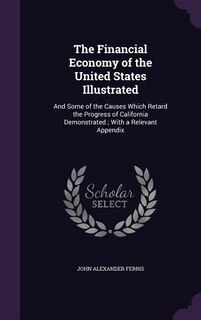The Financial Economy of the United States Illustrated: And Some of the Causes Which Retard the Progress of California Demonstrated ; With a Relevant Appen