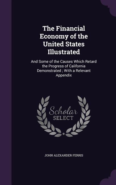 The Financial Economy of the United States Illustrated: And Some of the Causes Which Retard the Progress of California Demonstrated ; With a Relevant Appen