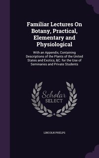Familiar Lectures On Botany, Practical, Elementary and Physiological: With an Appendix, Containing Descriptions of the Plants of the United States and Exotics, &C. for the Use of Seminaries and Private Students