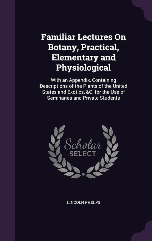 Familiar Lectures On Botany, Practical, Elementary and Physiological: With an Appendix, Containing Descriptions of the Plants of the United States and Exotics, &C. for the Use of Seminaries and Private Students