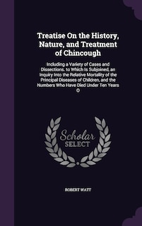 Treatise On the History, Nature, and Treatment of Chincough: Including a Variety of Cases and Dissections. to Which Is Subjoined, an Inquiry Into the Relative Mortality of the Principal Diseases of Children, and the Numbers Who Have Died Under Ten Years O