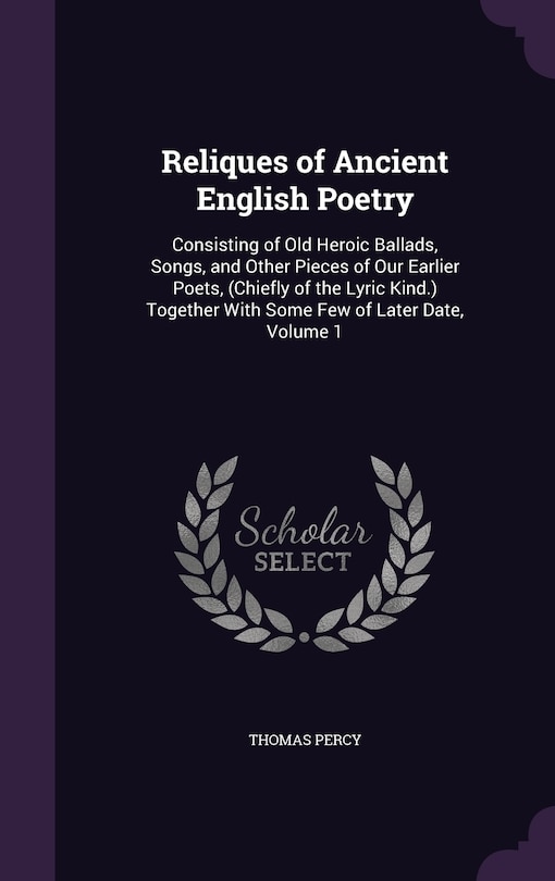 Reliques of Ancient English Poetry: Consisting of Old Heroic Ballads, Songs, and Other Pieces of Our Earlier Poets, (Chiefly of the Lyric Kind.) Together With Some Few of Later Date, Volume 1