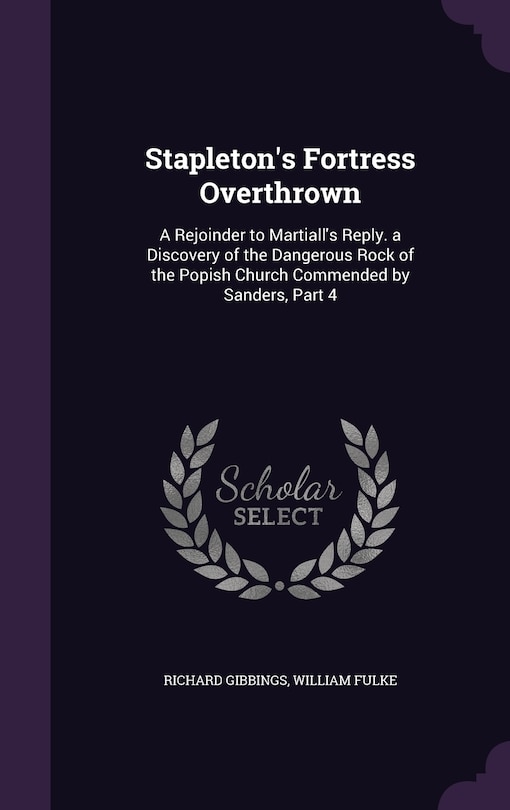 Stapleton's Fortress Overthrown: A Rejoinder to Martiall's Reply. a Discovery of the Dangerous Rock of the Popish Church Commended by Sanders, Part 4