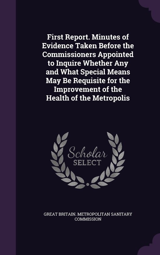 First Report. Minutes of Evidence Taken Before the Commissioners Appointed to Inquire Whether Any and What Special Means May Be Requisite for the Improvement of the Health of the Metropolis