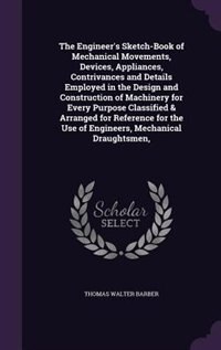The Engineer's Sketch-Book of Mechanical Movements, Devices, Appliances, Contrivances and Details Employed in the Design and Construction of Machinery for Every Purpose Classified & Arranged for Reference for the Use of Engineers, Mechanical Draughtsmen,