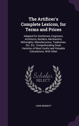 The Artificer's Complete Lexicon, for Terms and Prices: Adapted for Gentlemen, Engineers, Architects, Builders, Mechanists, Millwrights, Manufacturers, Tradesmen, Etc. Etc. Comprehending Great Varieties of Most Useful and Valuable Calculations; With Other