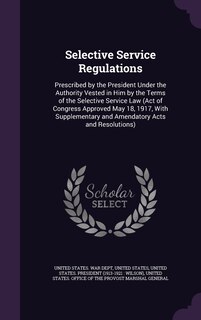 Selective Service Regulations: Prescribed by the President Under the Authority Vested in Him by the Terms of the Selective Service Law (Act of Congress Approved May 18, 1917, With Supplementary and Amendatory Acts and Resolutions)