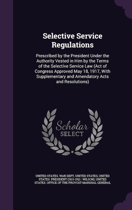Selective Service Regulations: Prescribed by the President Under the Authority Vested in Him by the Terms of the Selective Service Law (Act of Congress Approved May 18, 1917, With Supplementary and Amendatory Acts and Resolutions)