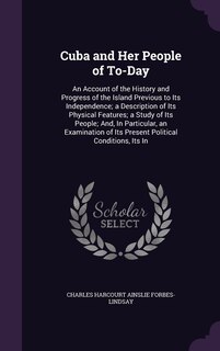 Cuba and Her People of To-Day: An Account of the History and Progress of the Island Previous to Its Independence; a Description of Its Physical Features; a Study of Its People; And, In Particular, an Examination of Its Present Political Conditions, Its In