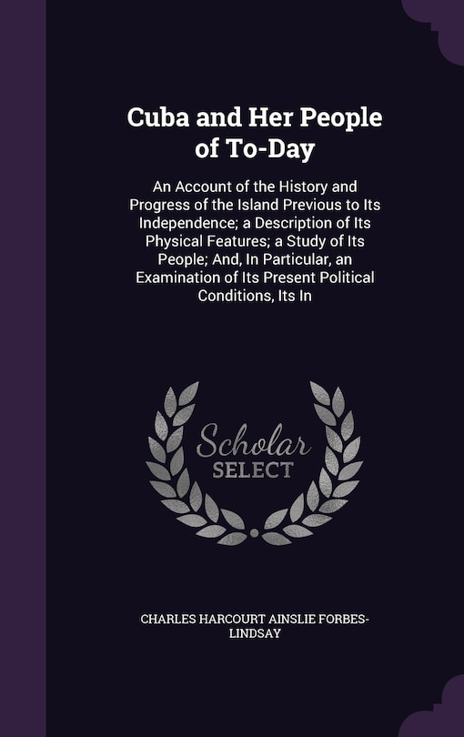 Cuba and Her People of To-Day: An Account of the History and Progress of the Island Previous to Its Independence; a Description of Its Physical Features; a Study of Its People; And, In Particular, an Examination of Its Present Political Conditions, Its In