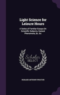 Light Science for Leisure Hours: A Series of Familiar Essays On Scientific Subjects, Natural Phenomena, &c. &c