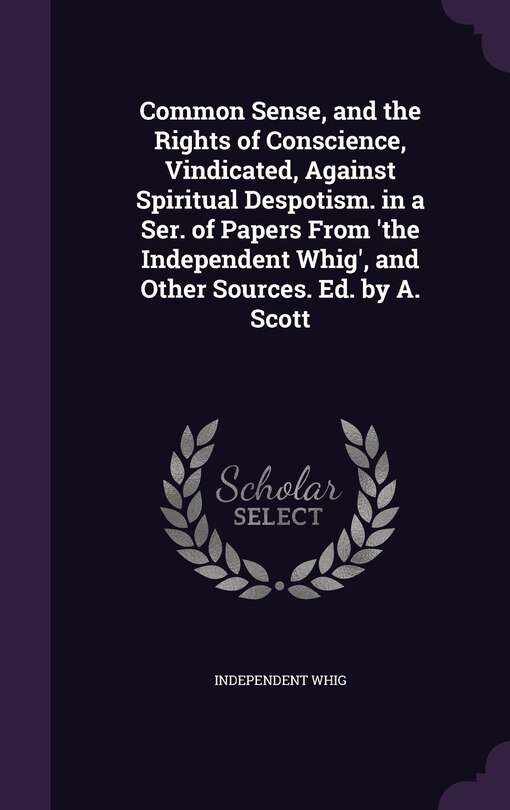 Front cover_Common Sense, and the Rights of Conscience, Vindicated, Against Spiritual Despotism. in a Ser. of Papers From 'the Independent Whig', and Other Sources. Ed. by A. Scott
