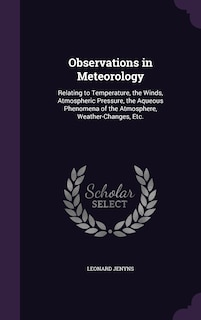 Observations in Meteorology: Relating to Temperature, the Winds, Atmospheric Pressure, the Aqueous Phenomena of the Atmosphere, Weather-Changes, Etc.