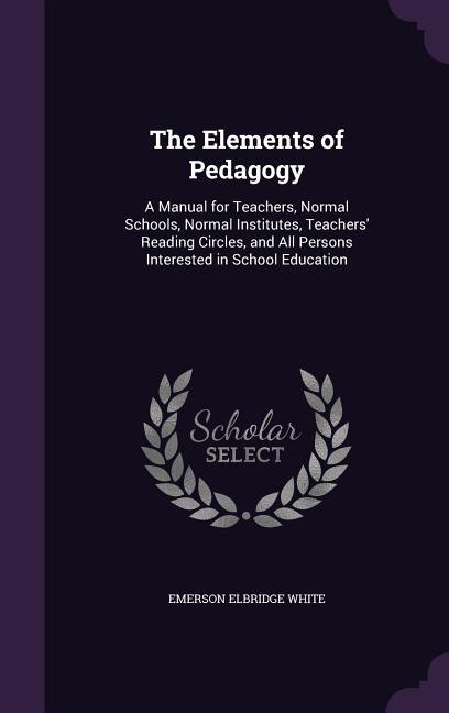 The Elements of Pedagogy: A Manual for Teachers, Normal Schools, Normal Institutes, Teachers' Reading Circles, and All Person