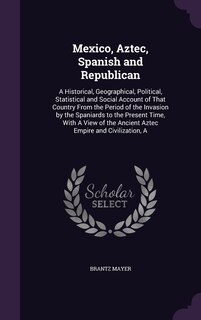 Mexico, Aztec, Spanish and Republican: A Historical, Geographical, Political, Statistical and Social Account of That Country From the Period of the Invasion by the Spaniards to the Present Time, With A View of the Ancient Aztec Empire and Civilization, A