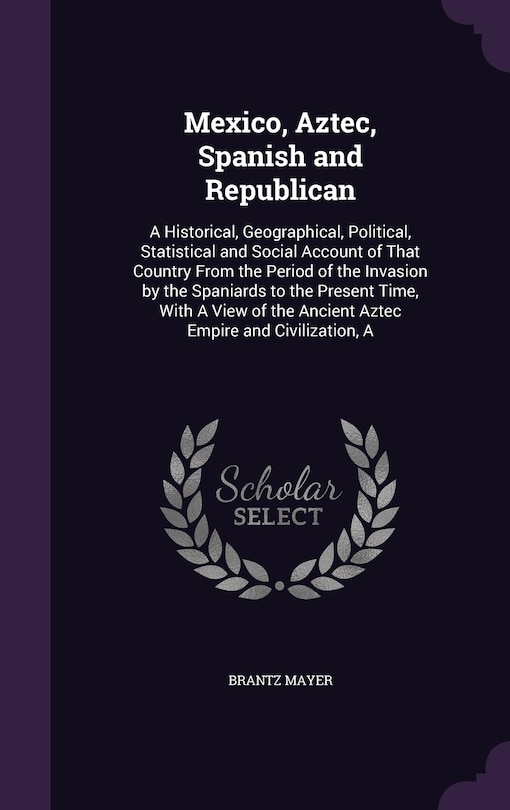 Mexico, Aztec, Spanish and Republican: A Historical, Geographical, Political, Statistical and Social Account of That Country From the Period of the Invasion by the Spaniards to the Present Time, With A View of the Ancient Aztec Empire and Civilization, A