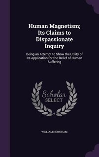 Human Magnetism; Its Claims to Dispassionate Inquiry: Being an Attempt to Show the Utility of Its Application for the Relief of Human Suffering