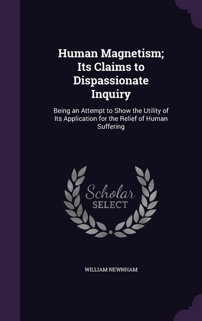 Human Magnetism; Its Claims to Dispassionate Inquiry: Being an Attempt to Show the Utility of Its Application for the Relief of Human Suffering