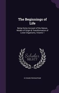 The Beginnings of Life: Being Some Account of the Nature, Modes of Origin & Transformation of Lower Organisms, Volume 1