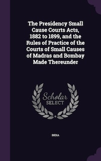 Couverture_The Presidency Small Cause Courts Acts, 1882 to 1899, and the Rules of Practice of the Courts of Small Causes of Madras and Bombay Made Thereunder