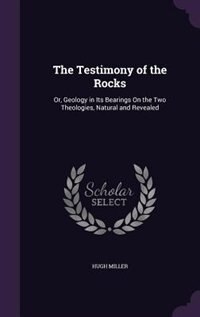 The Testimony of the Rocks: Or, Geology in Its Bearings On the Two Theologies, Natural and Revealed