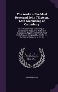 The Works of the Most Reverend John Tillotson, Lord Archbishop of Canterbury: In Twelve Volumes, Containing 254 Sermons and Discourses On Several Occassions; Together With the R