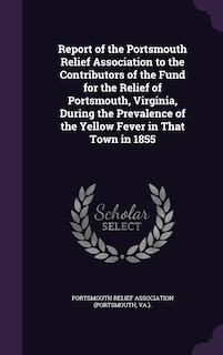 Report of the Portsmouth Relief Association to the Contributors of the Fund for the Relief of Portsmouth, Virginia, During the Prevalence of the Yellow Fever in That Town in 1855