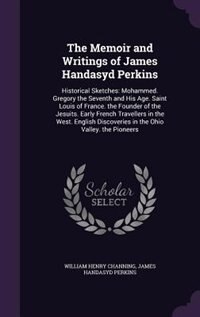 The Memoir and Writings of James Handasyd Perkins: Historical Sketches: Mohammed. Gregory the Seventh and His Age. Saint Louis of France. the Founder