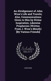 An Abridgement of John Wroe's Life and Travels; Also, Communications Given to Him by Divine Inspiration, Likewise Prophecies (Written From J. Wroe's Mouth) [By Various Friends]
